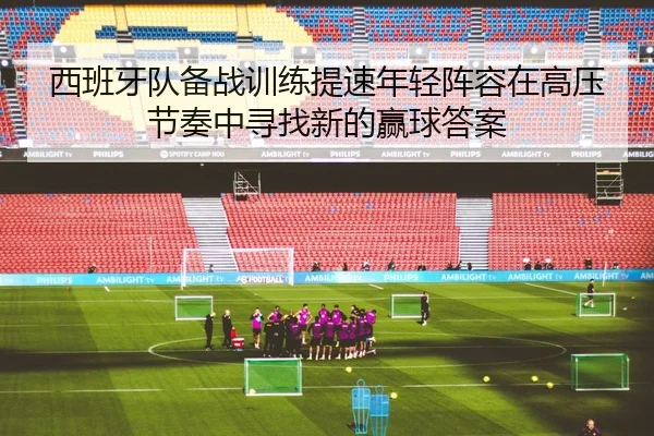 西班牙队备战训练提速年轻阵容在高压节奏中寻找新的赢球答案